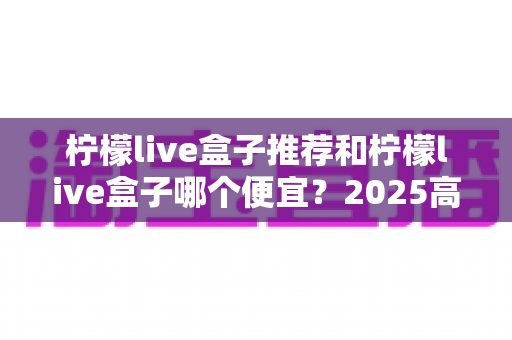 柠檬live盒子推荐和柠檬live盒子哪个便宜？2025高性价比电视盒子选购全攻略