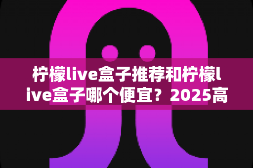 柠檬live盒子推荐和柠檬live盒子哪个便宜？2025高性价比电视盒子选购全攻略