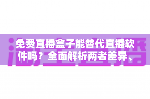 免费直播盒子能替代直播软件吗？全面解析两者差异、优劣势与最佳选择方案