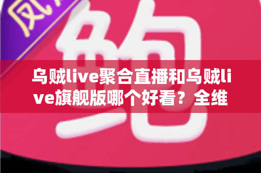 乌贼live聚合直播和乌贼live旗舰版哪个好看？全维度对比评测与观看选择指南