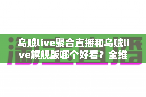 乌贼live聚合直播和乌贼live旗舰版哪个好看？全维度对比评测与观看选择指南