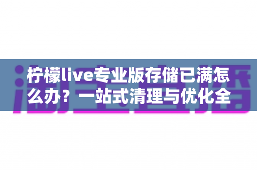 柠檬live专业版存储已满怎么办?一站式清理与优化全攻略,轻松释放空间畅快直播 柠檬live专业版存储已满怎么办?一站式清理与优化全攻略,轻松释放空间畅快直播