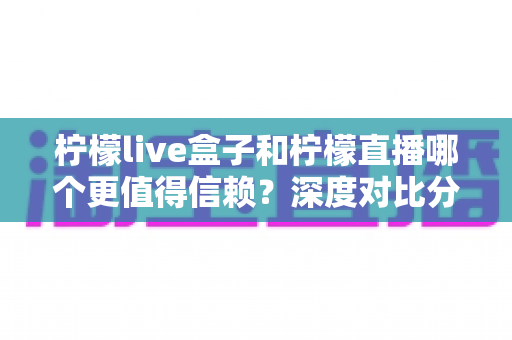 柠檬live盒子和柠檬直播哪个更值得信赖？深度对比分析与安全使用全攻略