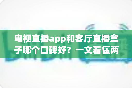 电视直播app和客厅直播盒子哪个口碑好？一文看懂两大方案的优劣与选购指南