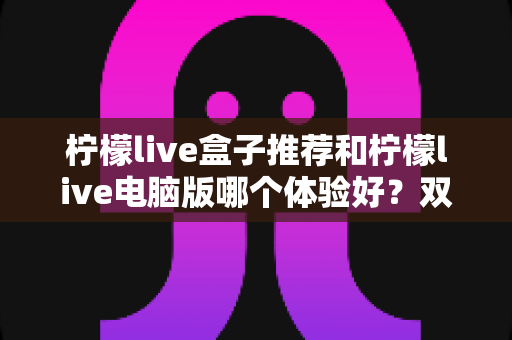 柠檬live盒子推荐和柠檬live电脑版哪个体验好？双端深度对比帮你选出最佳观看方案