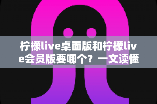 柠檬live桌面版和柠檬live会员版要哪个?一文读懂两者差异,选出最适合你的版本 柠檬live桌面版和柠檬live会员版要哪个?一文读懂两者差异,选出最适合你的版本