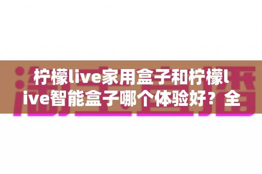柠檬live家用盒子和柠檬live智能盒子哪个体验好?全面对比评测与选购指南一文看懂 柠檬live家用盒子和柠檬live智能盒子哪个体验好?全面对比评测与选购指南一文看懂