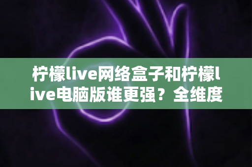 柠檬live网络盒子和柠檬live电脑版谁更强？全维度深度对比评测与选购指南