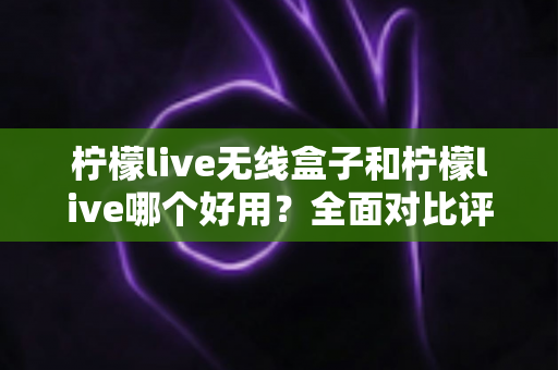柠檬live无线盒子和柠檬live哪个好用?全面对比评测助你轻松做出选择 柠檬live无线盒子和柠檬live哪个好用?全面对比评测助你轻松做出选择