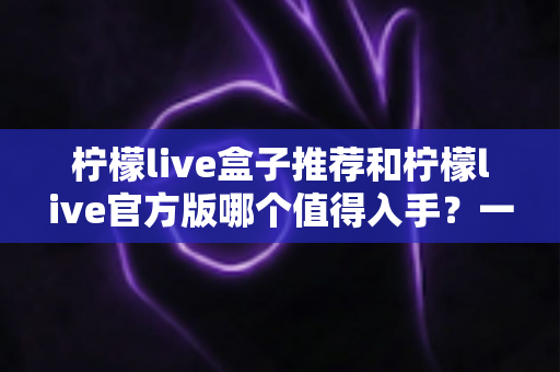 柠檬live盒子推荐和柠檬live官方版哪个值得入手？一篇文章帮你做出明智选择