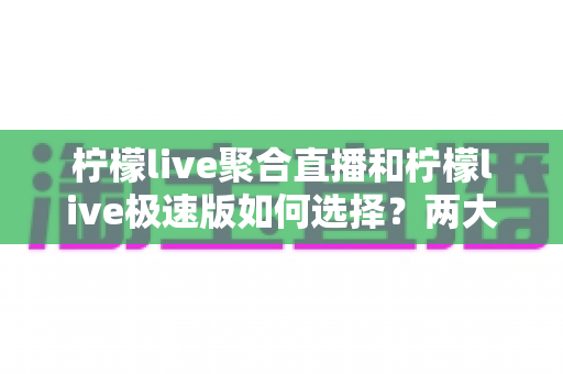 柠檬live聚合直播和柠檬live极速版如何选择?两大版本全面对比与实用选购指南 柠檬live聚合直播和柠檬live极速版如何选择?两大版本全面对比与实用选购指南
