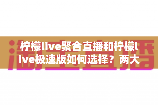柠檬live聚合直播和柠檬live极速版如何选择?两大版本全面对比与实用选购指南 柠檬live聚合直播和柠檬live极速版如何选择?两大版本全面对比与实用选购指南