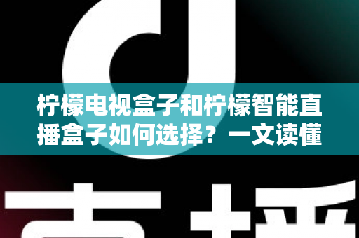 柠檬电视盒子和柠檬智能直播盒子如何选择？一文读懂两大热门盒子的选购技巧与实用指南