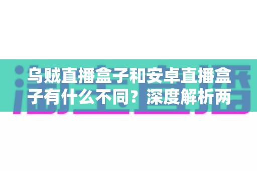 乌贼直播盒子和安卓直播盒子有什么不同？深度解析两大直播盒子的核心区别与选购指南