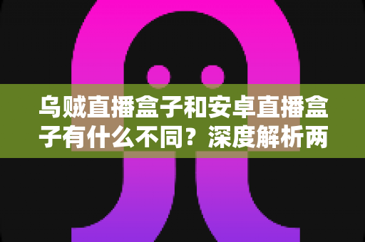 乌贼直播盒子和安卓直播盒子有什么不同？深度解析两大直播盒子的核心区别与选购指南
