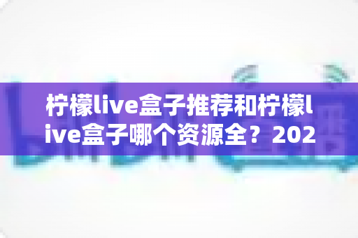 柠檬live盒子推荐和柠檬live盒子哪个资源全?2025年家庭观影设备选购与资源对比全攻略 柠檬live盒子推荐和柠檬live盒子哪个资源全?2025年家庭观影设备选购与资源对比全攻略