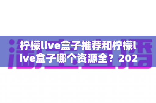 柠檬live盒子推荐和柠檬live盒子哪个资源全?2025年家庭观影设备选购与资源对比全攻略 柠檬live盒子推荐和柠檬live盒子哪个资源全?2025年家庭观影设备选购与资源对比全攻略