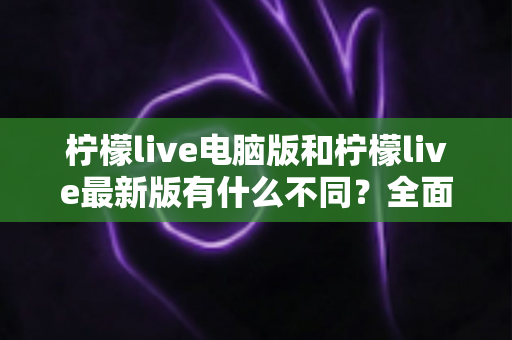 柠檬live电脑版和柠檬live最新版有什么不同?全面对比解析帮你选对版本 柠檬live电脑版和柠檬live最新版有什么不同?全面对比解析帮你选对版本