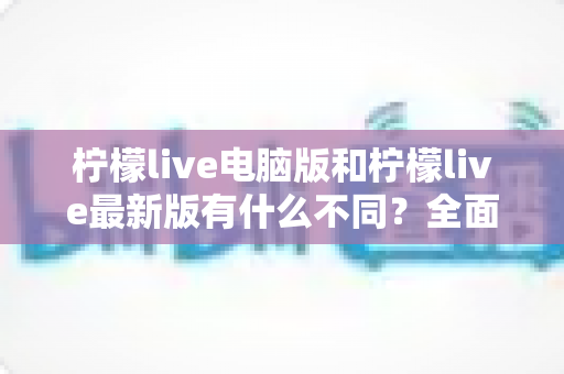 柠檬live电脑版和柠檬live最新版有什么不同?全面对比解析帮你选对版本 柠檬live电脑版和柠檬live最新版有什么不同?全面对比解析帮你选对版本
