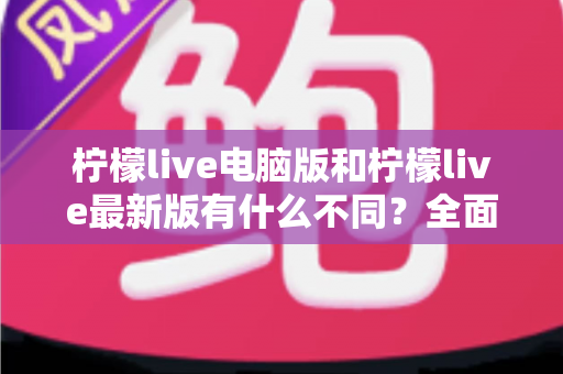 柠檬live电脑版和柠檬live最新版有什么不同?全面对比解析帮你选对版本 柠檬live电脑版和柠檬live最新版有什么不同?全面对比解析帮你选对版本