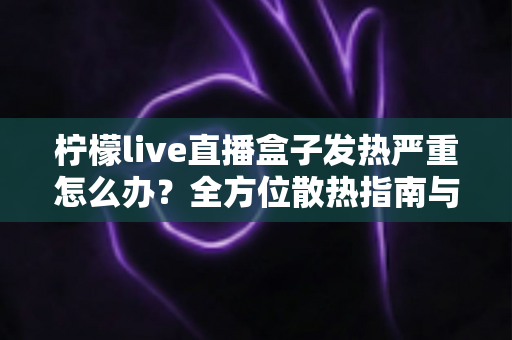 柠檬live直播盒子发热严重怎么办？全方位散热指南与实用降温技巧一网打尽
