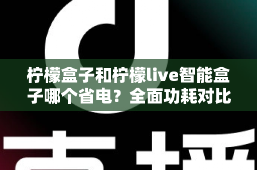 柠檬盒子和柠檬live智能盒子哪个省电?全面功耗对比与省电选购指南 柠檬盒子和柠檬live智能盒子哪个省电?全面功耗对比与省电选购指南