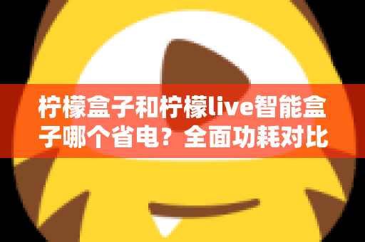 柠檬盒子和柠檬live智能盒子哪个省电?全面功耗对比与省电选购指南 柠檬盒子和柠檬live智能盒子哪个省电?全面功耗对比与省电选购指南