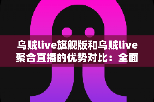 乌贼live旗舰版和乌贼live聚合直播的优势对比：全面解析助你选出最适合的直播工具
