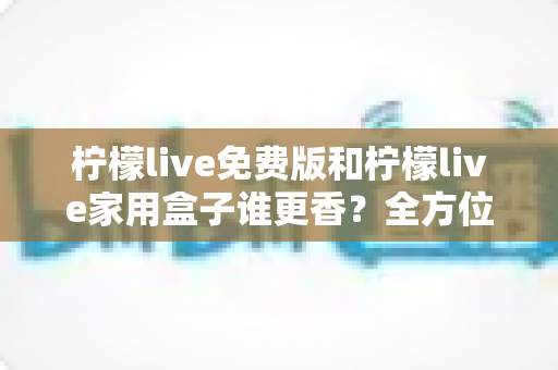 柠檬live免费版和柠檬live家用盒子谁更香？全方位深度对比，教你选对不选贵