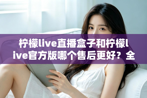 柠檬live直播盒子和柠檬live官方版哪个售后更好？全方位售后对比解析，助你选对版本不踩坑