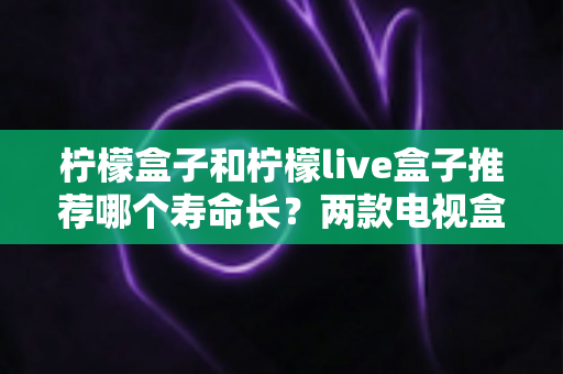 柠檬盒子和柠檬live盒子推荐哪个寿命长？两款电视盒子耐用性全面对比与选购指南