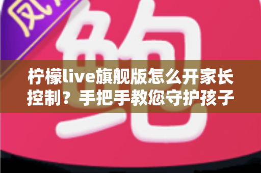 柠檬live旗舰版怎么开家长控制？手把手教您守护孩子上网安全的完整指南