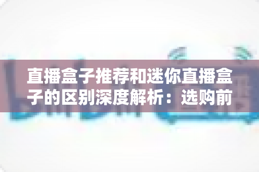 直播盒子推荐和迷你直播盒子的区别深度解析:选购前必读的实用指南 直播盒子推荐和迷你直播盒子的区别深度解析:选购前必读的实用指南