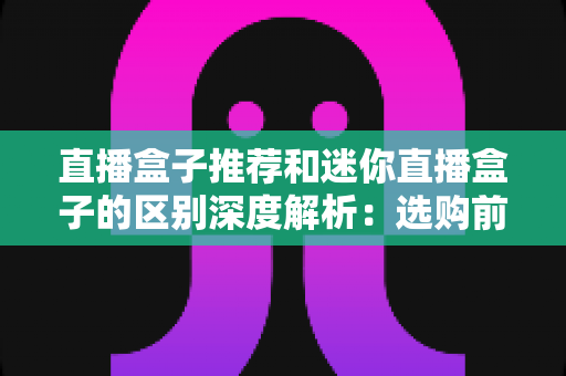 直播盒子推荐和迷你直播盒子的区别深度解析:选购前必读的实用指南 直播盒子推荐和迷你直播盒子的区别深度解析:选购前必读的实用指南