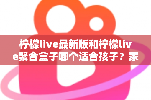 柠檬live最新版和柠檬live聚合盒子哪个适合孩子？家长必读的选择指南与安全建议