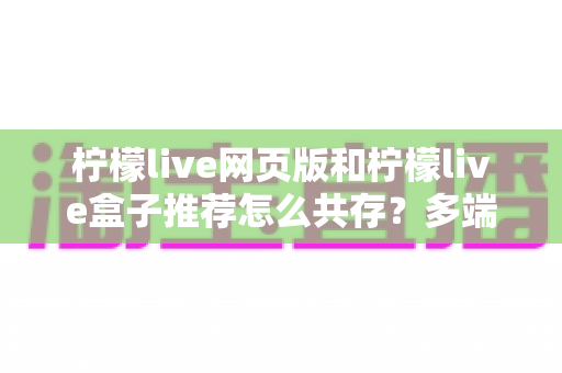 柠檬live网页版和柠檬live盒子推荐怎么共存？多端协同观看一站式实用指南