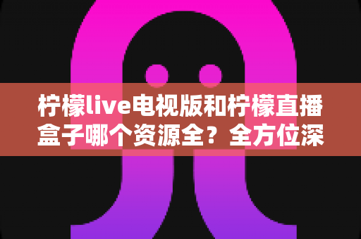 柠檬live电视版和柠檬直播盒子哪个资源全？全方位深度对比解析，帮你找到最适合自己的观看平台