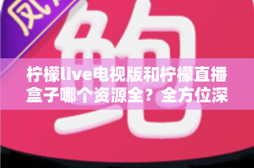 柠檬live电视版和柠檬直播盒子哪个资源全？全方位深度对比解析，帮你找到最适合自己的观看平台