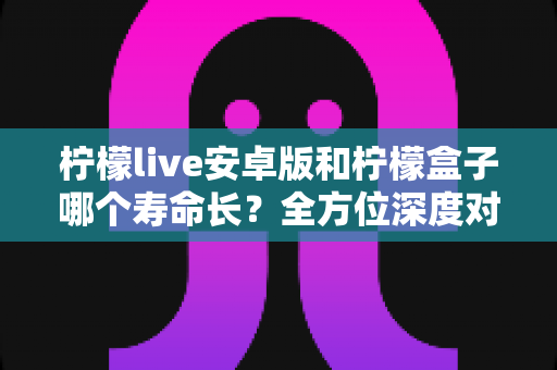 柠檬live安卓版和柠檬盒子哪个寿命长?全方位深度对比解析与延长使用时间的实用指南 柠檬live安卓版和柠檬盒子哪个寿命长?全方位深度对比解析与延长使用时间的实用指南