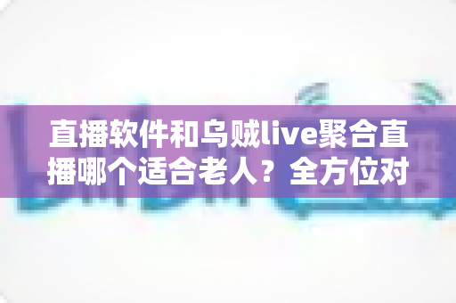 直播软件和乌贼live聚合直播哪个适合老人？全方位对比助您为长辈选对观影工具