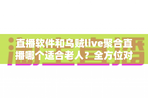 直播软件和乌贼live聚合直播哪个适合老人？全方位对比助您为长辈选对观影工具