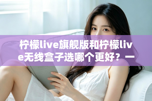 柠檬live旗舰版和柠檬live无线盒子选哪个更好?一文读懂两款设备的核心差异与选购建议 柠檬live旗舰版和柠檬live无线盒子选哪个更好?一文读懂两款设备的核心差异与选购建议