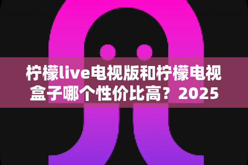 柠檬live电视版和柠檬电视盒子哪个性价比高?2025最新深度对比测评,看完不花冤枉钱 柠檬live电视版和柠檬电视盒子哪个性价比高?2025最新深度对比测评,看完不花冤枉钱