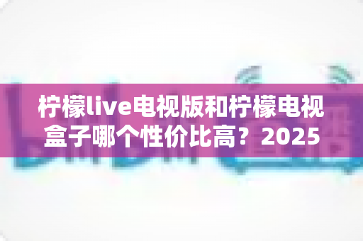 柠檬live电视版和柠檬电视盒子哪个性价比高？2025最新深度对比测评，看完不花冤枉钱
