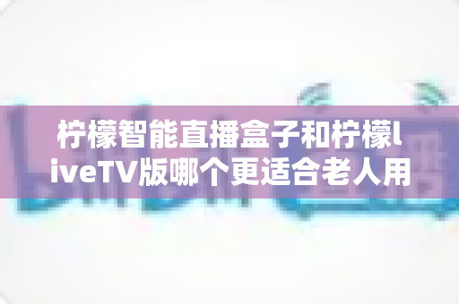 柠檬智能直播盒子和柠檬liveTV版哪个更适合老人用?2025年孝心选购终极指南 柠檬智能直播盒子和柠檬liveTV版哪个更适合老人用?2025年孝心选购终极指南