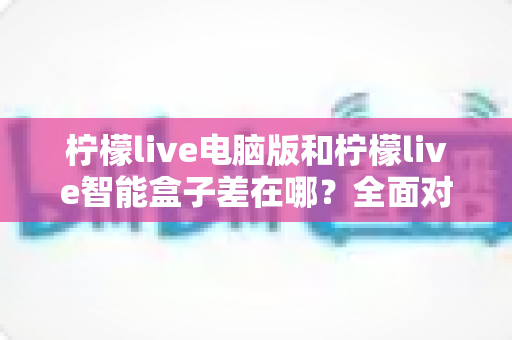 柠檬live电脑版和柠檬live智能盒子差在哪？全面对比帮你选对版本