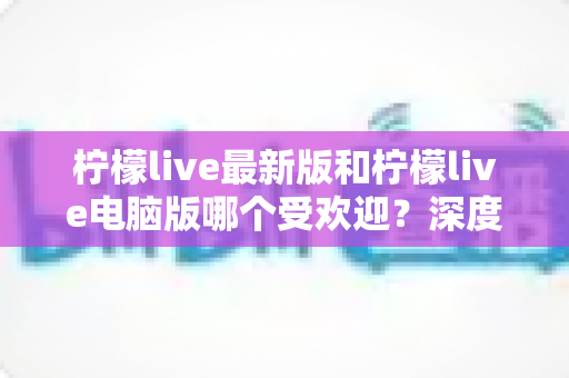 柠檬live最新版和柠檬live电脑版哪个受欢迎？深度对比评测帮你找到最适合的版本
