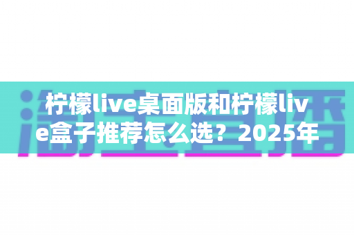 柠檬live桌面版和柠檬live盒子推荐怎么选?2025年最全对比评测与避坑选购指南 柠檬live桌面版和柠檬live盒子推荐怎么选?2025年最全对比评测与避坑选购指南
