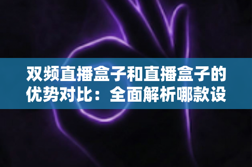 双频直播盒子和直播盒子的优势对比:全面解析哪款设备更值得入手 双频直播盒子和直播盒子的优势对比:全面解析哪款设备更值得入手