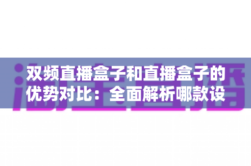 双频直播盒子和直播盒子的优势对比：全面解析哪款设备更值得入手